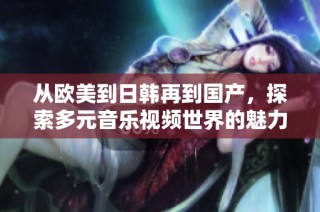从欧美到日韩再到国产，探索多元音乐视频世界的魅力与风采