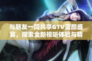 与朋友一同共享GTV蓝颜盛宴，探索全新视听体验与精彩内容