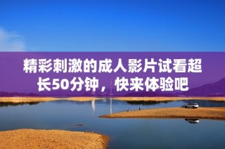 精彩刺激的成人影片试看超长50分钟，快来体验吧