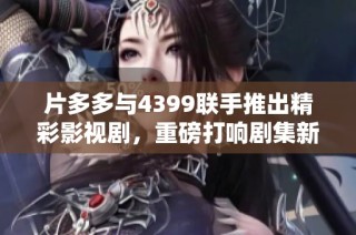 片多多与4399联手推出精彩影视剧，重磅打响剧集新风潮