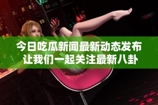 今日吃瓜新闻最新动态发布 让我们一起关注最新八卦吧