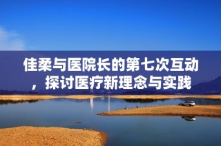 佳柔与医院长的第七次互动，探讨医疗新理念与实践
