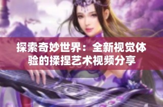 探索奇妙世界：全新视觉体验的揉捏艺术视频分享