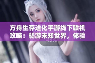 方舟生存进化手游线下联机攻略：畅游未知世界，体验全新社交乐趣
