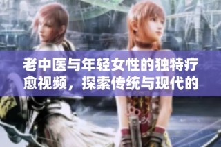 老中医与年轻女性的独特疗愈视频，探索传统与现代的结合