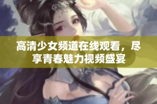 高清少女频道在线观看，尽享青春魅力视频盛宴