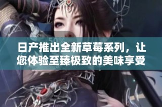 日产推出全新草莓系列，让您体验至臻极致的美味享受