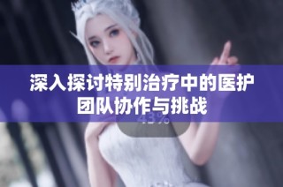 深入探讨特别治疗中的医护团队协作与挑战