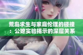 荒岛求生与家庭伦理的碰撞：公媳实验揭示的深层关系