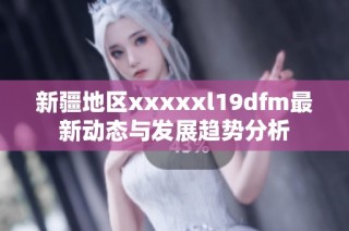 新疆地区xxxxxl19dfm最新动态与发展趋势分析