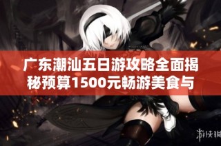 广东潮汕五日游攻略全面揭秘预算1500元畅游美食与文化之旅