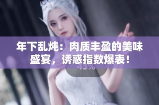 年下乱炖：肉质丰盈的美味盛宴，诱惑指数爆表！