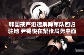 韩国戒严迅速解除军队回归驻地 尹锡悦在紧张局势中面临何种未来挑战
