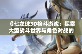 《七龙珠3D格斗游戏：探索大型战斗世界与角色对战的精彩体验》