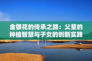 金银花的传承之路：父辈的种植智慧与子女的创新实践