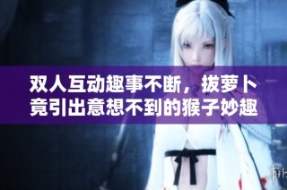 双人互动趣事不断，拔萝卜竟引出意想不到的猴子妙趣横生