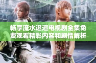 畅享流水迢迢电视剧全集免费观看精彩内容和剧情解析