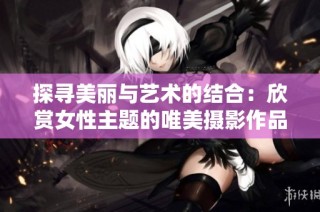 探寻美丽与艺术的结合：欣赏女性主题的唯美摄影作品