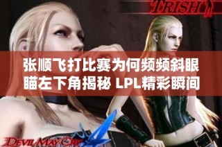 张顺飞打比赛为何频频斜眼瞄左下角揭秘 LPL精彩瞬间