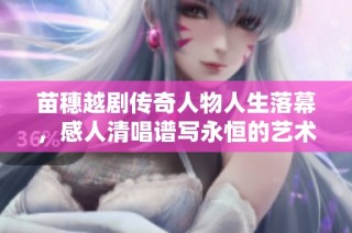 苗穗越剧传奇人物人生落幕，感人清唱谱写永恒的艺术回忆与告别