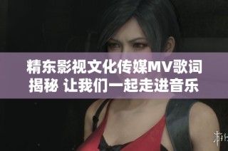 精东影视文化传媒MV歌词揭秘 让我们一起走进音乐的世界