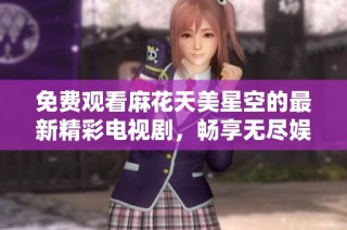 免费观看麻花天美星空的最新精彩电视剧，畅享无尽娱乐盛宴
