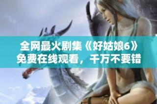 全网最火剧集《好姑娘6》免费在线观看，千万不要错过！