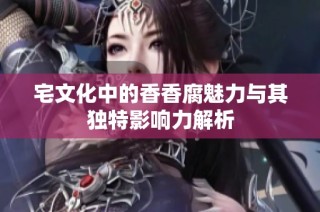宅文化中的香香腐魅力与其独特影响力解析