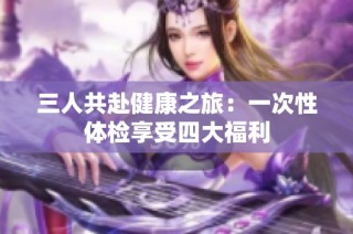 三人共赴健康之旅：一次性体检享受四大福利