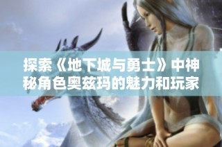 探索《地下城与勇士》中神秘角色奥兹玛的魅力和玩家体验