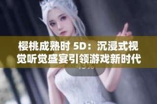樱桃成熟时 5D：沉浸式视觉听觉盛宴引领游戏新时代