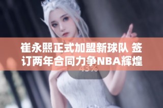 崔永熙正式加盟新球队 签订两年合同力争NBA辉煌
