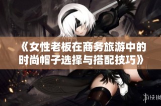 《女性老板在商务旅游中的时尚帽子选择与搭配技巧》