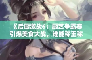 《后厨激战6：厨艺争霸赛引爆美食大战，谁能称王称后》