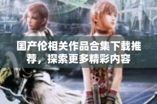 国产伦相关作品合集下载推荐，探索更多精彩内容