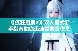《疯狂厨房2》双人模式新手指南助你迅速掌握合作烹饪技巧与策略
