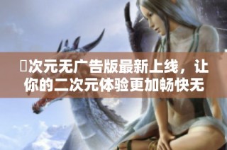 囧次元无广告版最新上线，让你的二次元体验更加畅快无阻