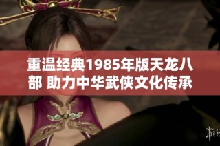 重温经典1985年版天龙八部 助力中华武侠文化传承