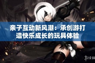 亲子互动新风潮：承创游打造快乐成长的玩具体验