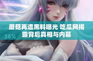 蘑菇再遭黑料曝光 吃瓜网揭露背后真相与内幕