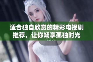 适合独自欣赏的精彩电视剧推荐，让你畅享孤独时光