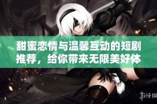 甜蜜恋情与温馨互动的短剧推荐，给你带来无限美好体验