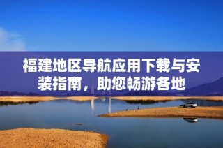 福建地区导航应用下载与安装指南，助您畅游各地