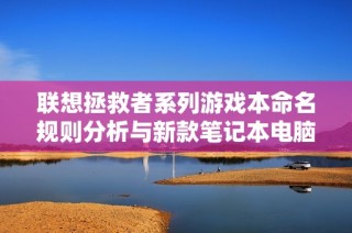 联想拯救者系列游戏本命名规则分析与新款笔记本电脑推荐指南