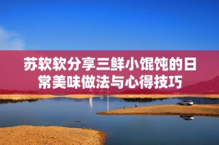 苏软软分享三鲜小馄饨的日常美味做法与心得技巧