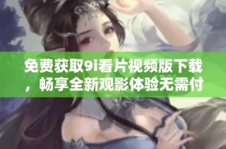免费获取9i看片视频版下载，畅享全新观影体验无需付费