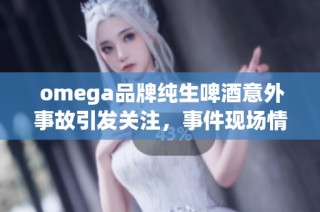  omega品牌纯生啤酒意外事故引发关注，事件现场情况令人担忧