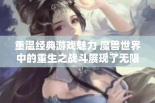 重温经典游戏魅力 魔兽世界中的重生之战斗展现了无限可能与挑战