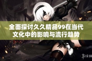 全面探讨久久精品99在当代文化中的影响与流行趋势