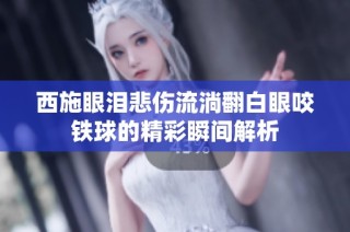西施眼泪悲伤流淌翻白眼咬铁球的精彩瞬间解析